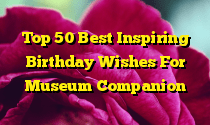 Top 50 Best Inspiring Birthday Wishes For Museum Companion